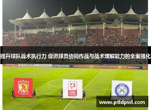 提升球队战术执行力 促进球员协同作战与战术理解能力的全面强化 提升球队战术执行力 促进球员协同作战与战术理解能力的全面强化